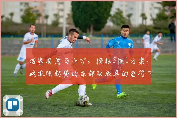 活塞有意马卡宁，模拟5换1方案，这家刚起势的东部劲旅真的舍得下这么多筹码