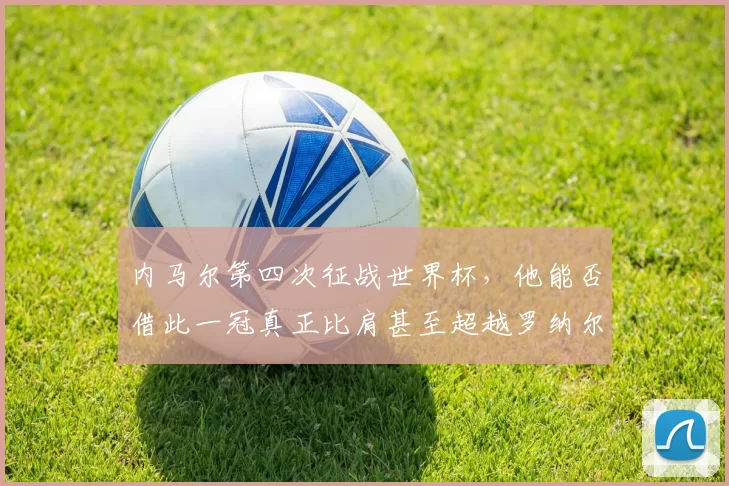 内马尔第四次征战世界杯，他能否借此一冠真正比肩甚至超越罗纳尔多的传奇地位